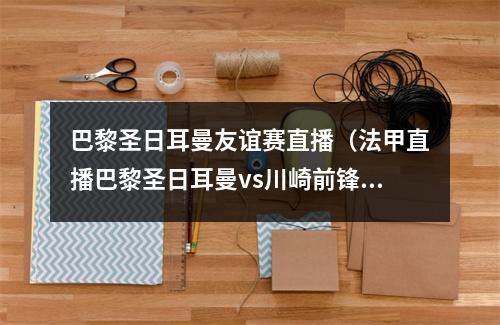 巴黎圣日耳曼友谊赛直播（法甲直播巴黎圣日耳曼vs川崎前锋）
