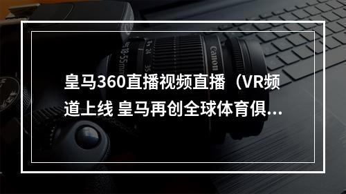 皇马360直播视频直播（VR频道上线 皇马再创全球体育俱乐部第一）