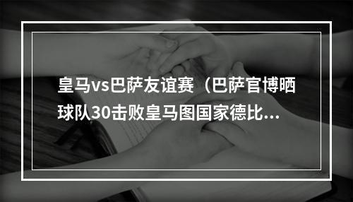 皇马vs巴萨友谊赛（巴萨官博晒球队30击败皇马图国家德比友谊赛不存在的）