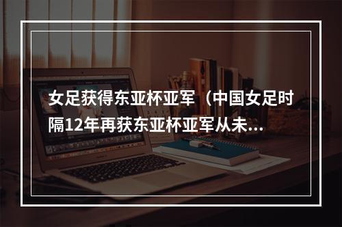女足获得东亚杯亚军（中国女足时隔12年再获东亚杯亚军从未夺冠日本4冠独占鳌头）