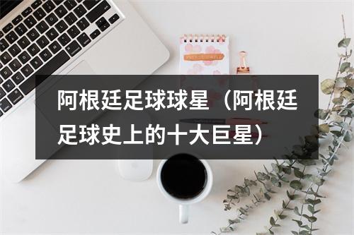 阿根廷足球球星（阿根廷足球史上的十大巨星）