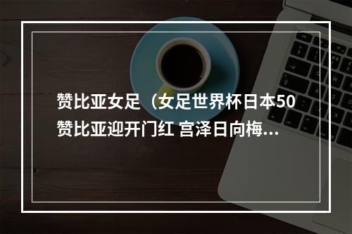 赞比亚女足（女足世界杯日本50赞比亚迎开门红 宫泽日向梅开二度 田中美南破门）