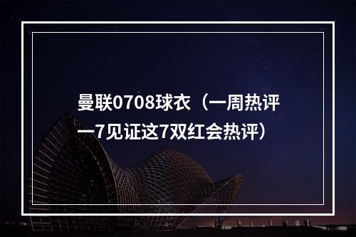 曼联0708球衣（一周热评一7见证这7双红会热评）
