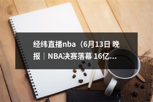经纬直播nba（6月13日 晚报｜NBA决赛落幕 16亿美元战胜35亿美元15月个人所得税下降307 5月河北物价领涨全国）