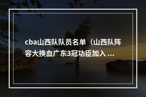 cba山西队队员名单（山西队阵容大换血广东3冠功臣加入 2米11悍将易主 杨学增力拼4强）
