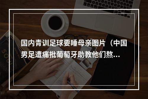 国内青训足球要睡母亲图片（中国男足遭痛批葡萄牙助教他们熬夜打游戏睡懒觉）