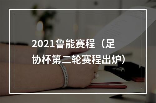 2021鲁能赛程（足协杯第二轮赛程出炉）