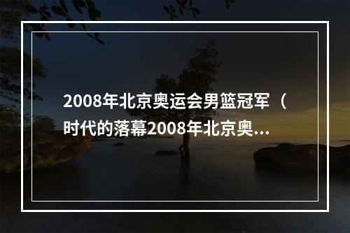 2008年北京奥运会男篮冠军（时代的落幕2008年北京奥运会中国男篮十二人均已退役）