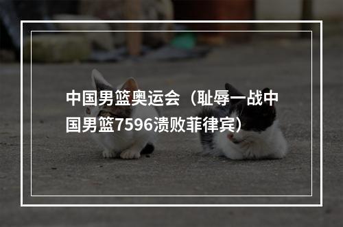 中国男篮奥运会（耻辱一战中国男篮7596溃败菲律宾）