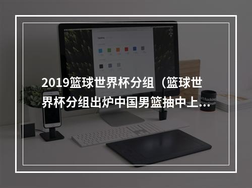 2019篮球世界杯分组（篮球世界杯分组出炉中国男篮抽中上签）