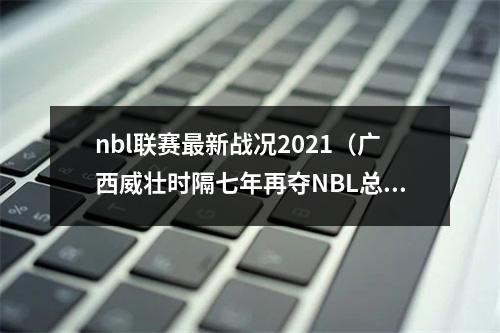 nbl联赛最新战况2021（广西威壮时隔七年再夺NBL总冠军）