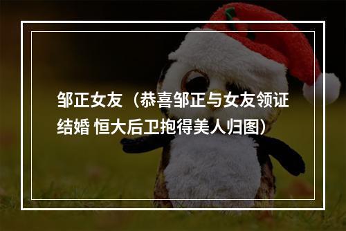 邹正女友（恭喜邹正与女友领证结婚 恒大后卫抱得美人归图）