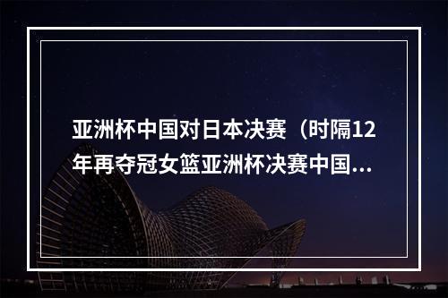 亚洲杯中国对日本决赛（时隔12年再夺冠女篮亚洲杯决赛中国队战胜日本队）