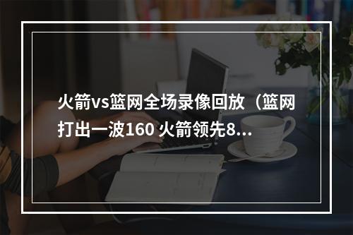 火箭vs篮网全场录像回放（篮网打出一波160 火箭领先8分到落后8分 塞拉斯终于喊出暂停）