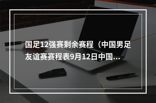 国足12强赛剩余赛程（中国男足友谊赛赛程表9月12日中国男足赛程时间表央5直播时间）
