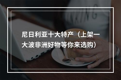 尼日利亚十大特产（上架一大波非洲好物等你来选购）