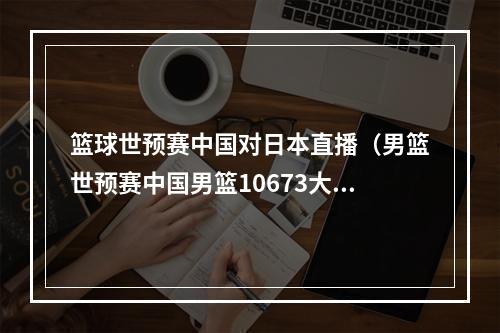 篮球世预赛中国对日本直播（男篮世预赛中国男篮10673大胜日本 赵睿27分5助）