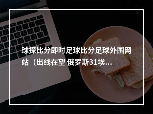 球探比分即时足球比分足球外围网站（出线在望 俄罗斯31埃及）