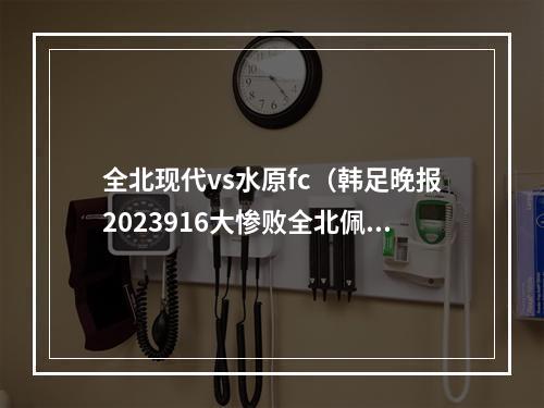 全北现代vs水原fc（韩足晚报2023916大惨败全北佩帅主场不败正式作古）