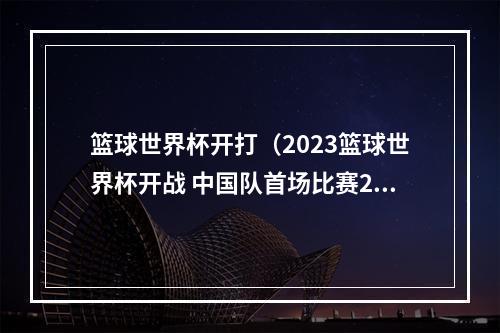篮球世界杯开打（2023篮球世界杯开战 中国队首场比赛26日举行）