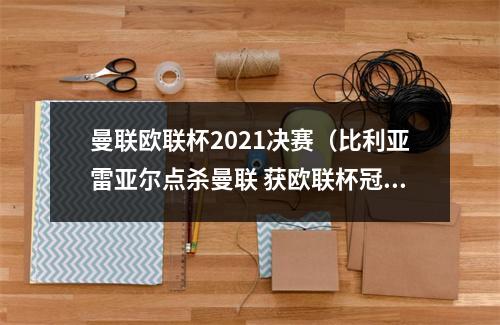 曼联欧联杯2021决赛（比利亚雷亚尔点杀曼联 获欧联杯冠军）