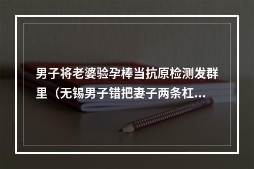 男子将老婆验孕棒当抗原检测发群里（无锡男子错把妻子两条杠验孕棒发到业主群）