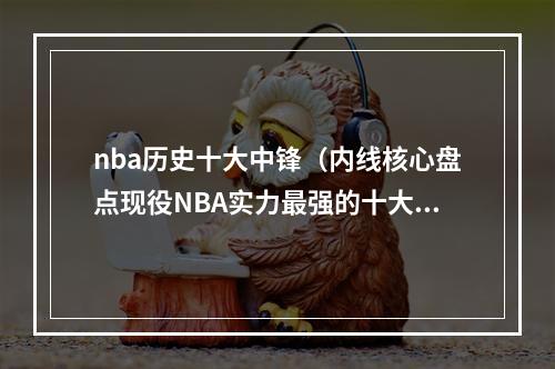 nba历史十大中锋（内线核心盘点现役NBA实力最强的十大中锋两届MVP实至名归）