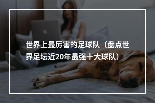 世界上最厉害的足球队（盘点世界足坛近20年最强十大球队）