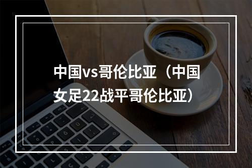 中国vs哥伦比亚（中国女足22战平哥伦比亚）