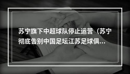 苏宁旗下中超球队停止运营（苏宁彻底告别中国足坛江苏足球俱乐部停止运营）