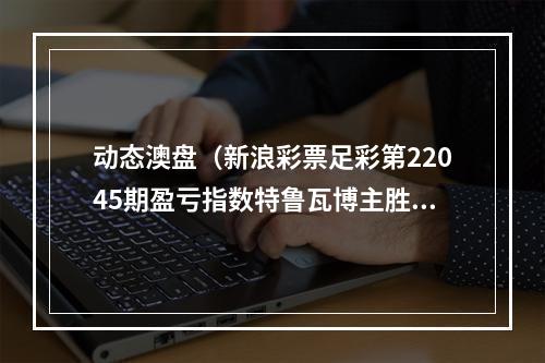 动态澳盘（新浪彩票足彩第22045期盈亏指数特鲁瓦博主胜）