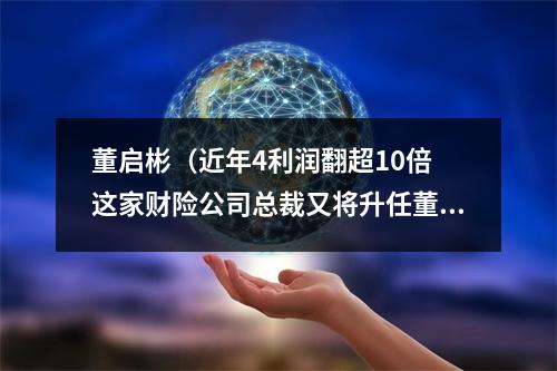 董启彬（近年4利润翻超10倍 这家财险公司总裁又将升任董事长 有何来头）