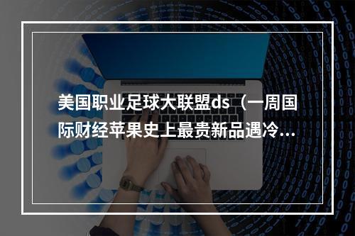 美国职业足球大联盟ds（一周国际财经苹果史上最贵新品遇冷砍单95前华人首富遭SEC调查梅西为何选择美国职业大联盟）