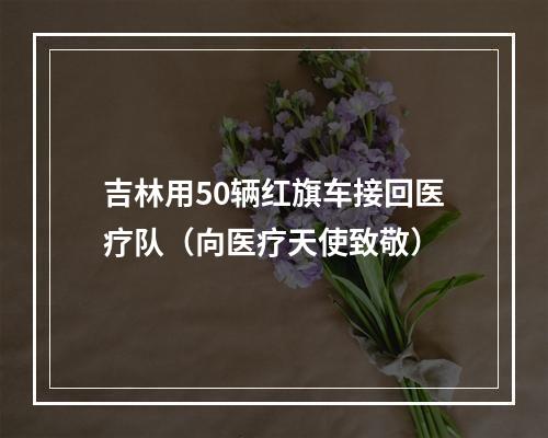 吉林用50辆红旗车接回医疗队（向医疗天使致敬）
