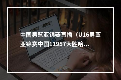 中国男篮亚锦赛直播（U16男篮亚锦赛中国11957大胜哈萨克斯坦 张博源24分5板）