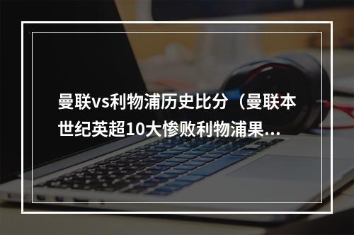 曼联vs利物浦历史比分（曼联本世纪英超10大惨败利物浦果为死敌）