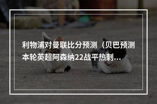 利物浦对曼联比分预测（贝巴预测本轮英超阿森纳22战平热刺）