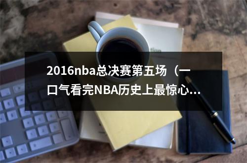 2016nba总决赛第五场（一口气看完NBA历史上最惊心动魄的2016年总决赛库里）
