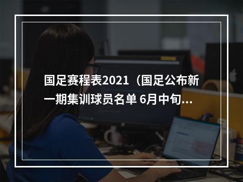 国足赛程表2021（国足公布新一期集训球员名单 6月中旬将主场踢两场热身赛）