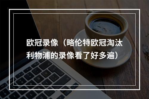欧冠录像（略伦特欧冠淘汰利物浦的录像看了好多遍）