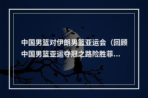 中国男篮对伊朗男篮亚运会（回顾中国男篮亚运夺冠之路险胜菲律宾逆转伊朗 终回亚洲巅峰）