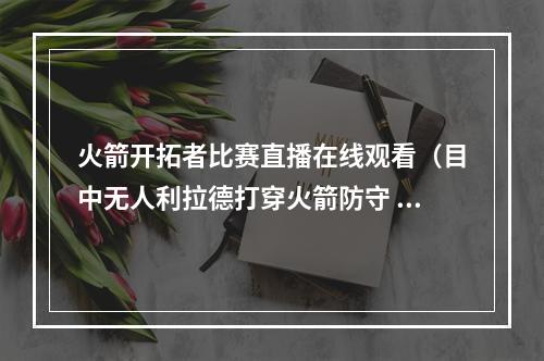 火箭开拓者比赛直播在线观看（目中无人利拉德打穿火箭防守 上半场19分钟轰8记三分爆砍41分）