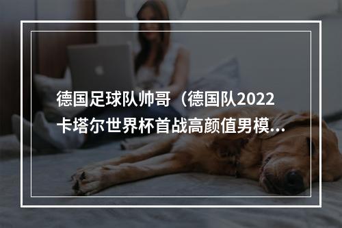 德国足球队帅哥（德国队2022卡塔尔世界杯首战高颜值男模队成员档案了解一下）