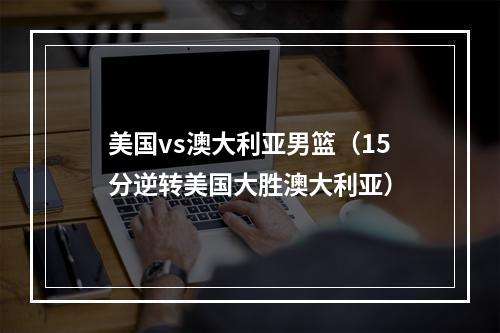 美国vs澳大利亚男篮（15分逆转美国大胜澳大利亚）
