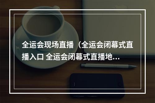 全运会现场直播（全运会闭幕式直播入口 全运会闭幕式直播地址）