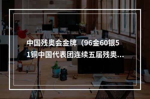 中国残奥会金牌（96金60银51铜中国代表团连续五届残奥会金牌奖牌双第一）