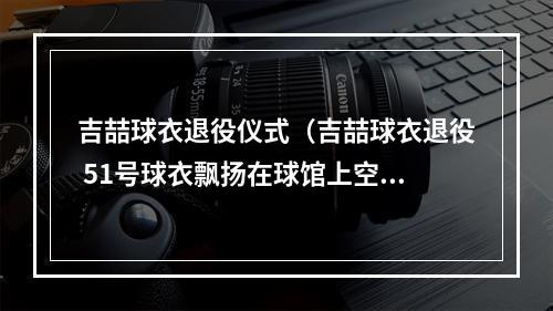 吉喆球衣退役仪式（吉喆球衣退役 51号球衣飘扬在球馆上空）