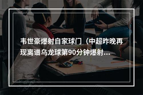 韦世豪爆射自家球门（中超昨晚再现离谱乌龙球第90分钟爆射自家球门）