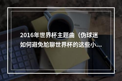 2016年世界杯主题曲（伪球迷如何避免尬聊世界杯的这些小知识要get）