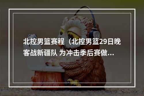 北控男篮赛程（北控男篮29日晚客战新疆队 为冲击季后赛做最后努力）